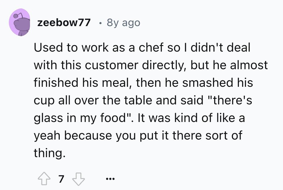 zeebow77 8y ago Used to work as a chef so I didn't deal with this customer directly, but he almost finished his meal, then he smashed his cup all over the table and said there's glass in my food. It was kind of like a yeah because you put it there sort of thing. 7 ...