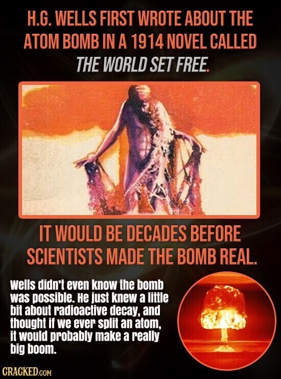 H.G. WELLS FIRST WROTE ABOUT THE ATOM BOMB IN A 1914 NOVEL CALLED THE WORLD SET FREE. IT WOULD BE DECADES BEFORE SCIENTISTS MADE THE BOMB REAL. wells didn't even know the bomb was possible. не just knew a little bit about radioactive decay, and thought if we ever split an atom, it would probably make a really big boom. CRACKED.COM