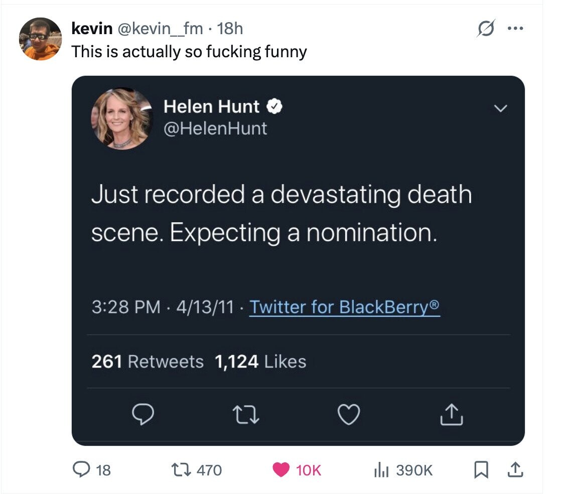 kevin @kevin_fm.1 18h S ... This is actually so fucking funny Helen Hunt @HelenHunt Just recorded a devastating death scene. Expecting a nomination. 3:28 PM 4/13/11 Twitter for BlackBerry® 261 Retweets 1,124 Likes 18 470 10K 390K