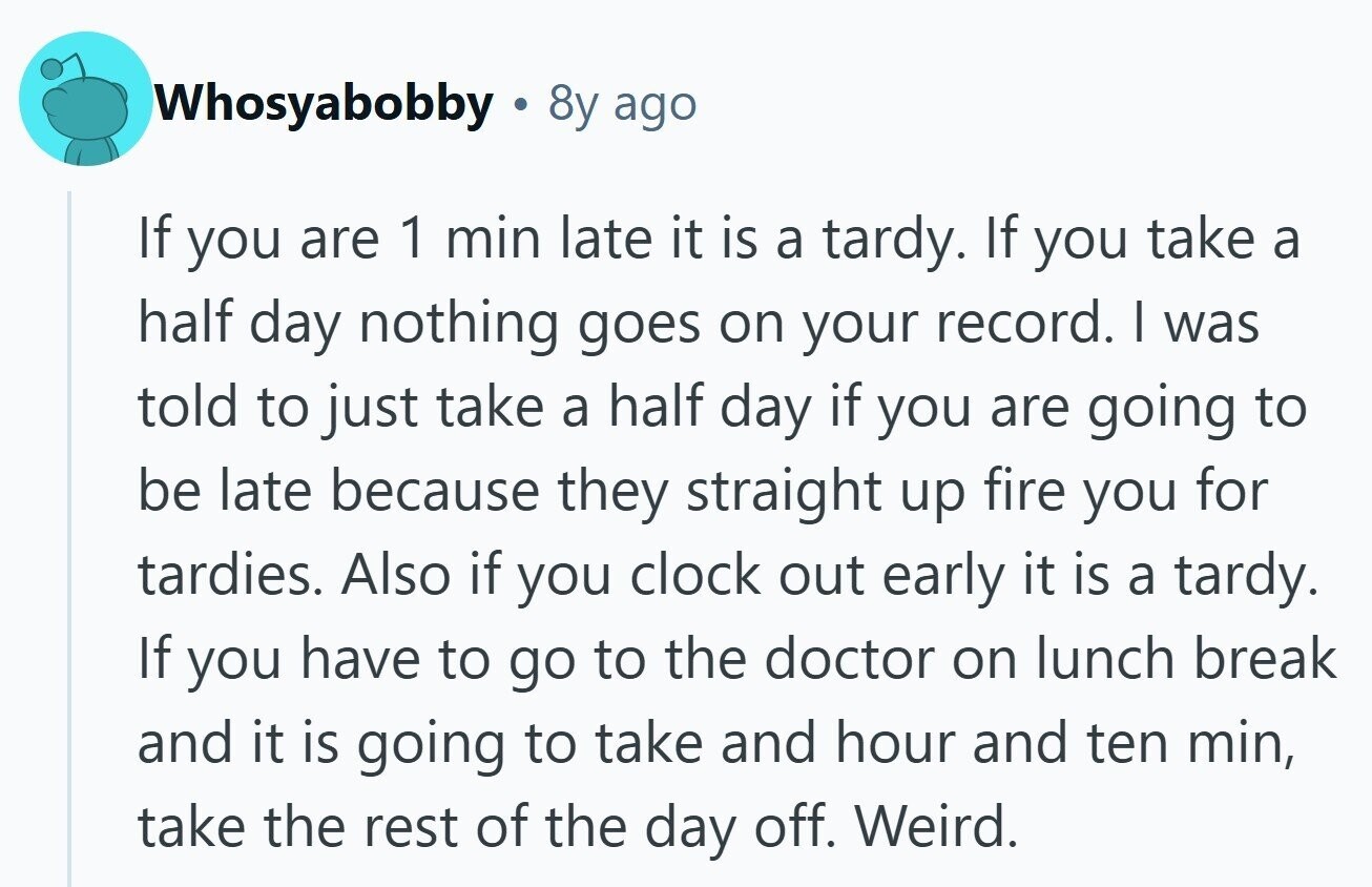 Whosyabobby 8y ago If you are 1 min late it is a tardy. If you take a half day nothing goes on your record. I was told to just take a half day if you are going to be late because they straight up fire you for tardies. Also if you clock out early it is a tardy. If you have to go to the doctor on lunch break and it is going to take and hour and ten min, take the rest of the day off. Weird.