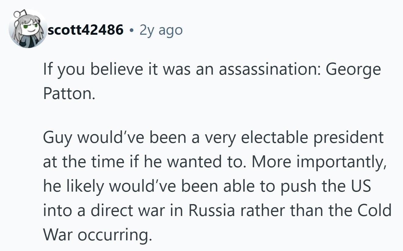 scott42486 . 2y ago If you believe it was an assassination: George Patton. Guy would've been a very electable president at the time if he wanted to. More importantly, he likely would've been able to push the US into a direct war in Russia rather than the Cold War occurring.