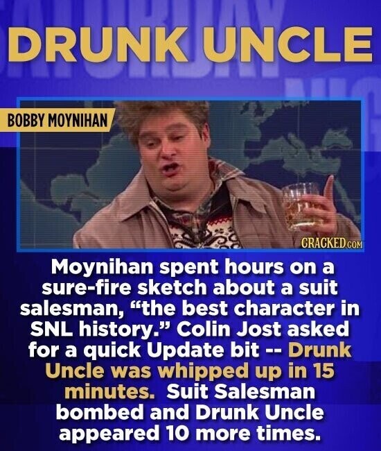 DRUNK UNCLE BOBBY MOYNIHAN CRACKED.COM Moynihan spent hours on a sure-fire sketch about a suit salesman, the best character in SNL history. Colin Jost asked for a quick Update bit -- Drunk Uncle was whipped up in 15 minutes. Suit Salesman bombed and Drunk Uncle appeared 10 more times.