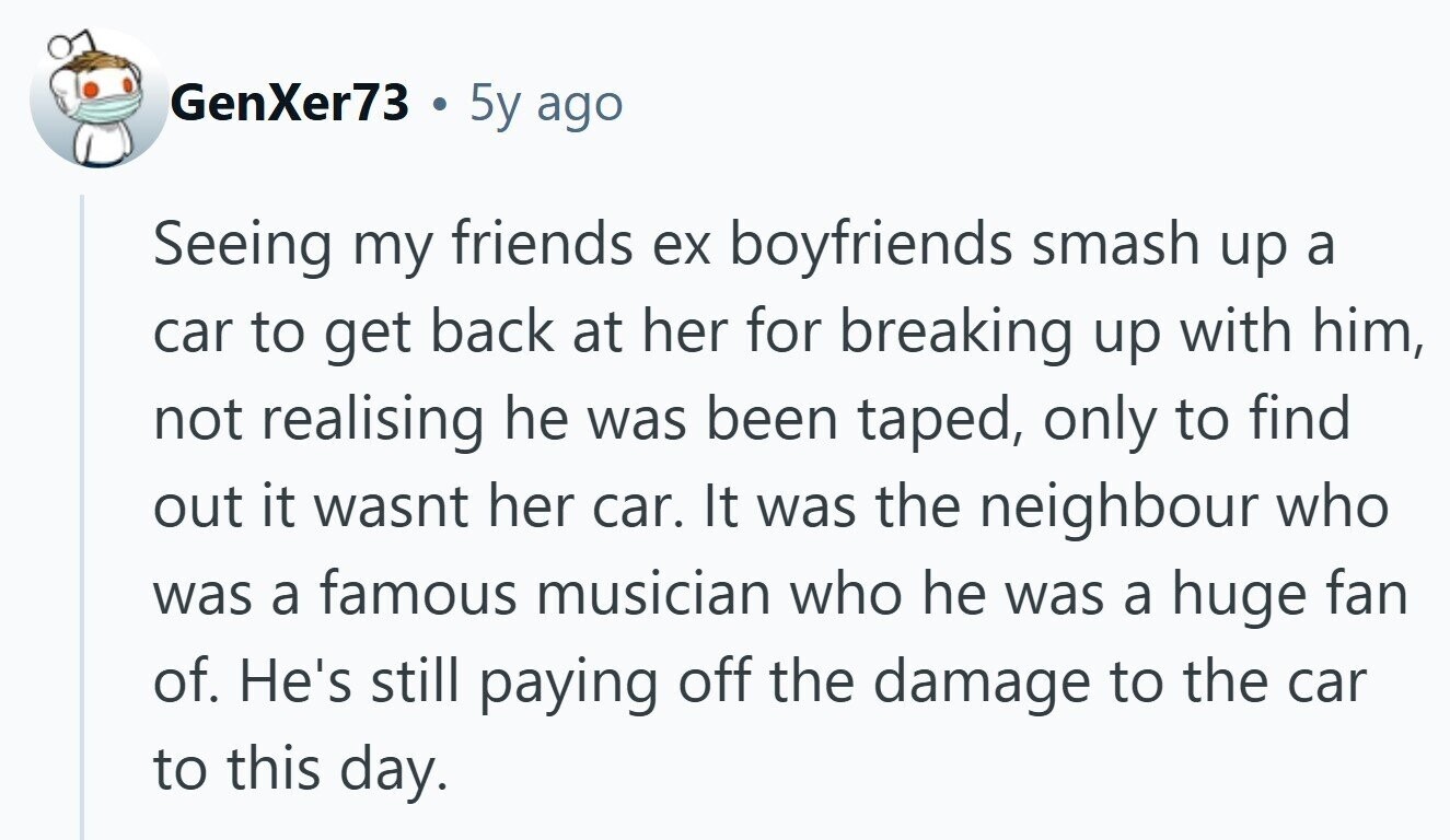 GenXer73 G 5y ago Seeing my friends ex boyfriends smash up a car to get back at her for breaking up with him, not realising he was been taped, only to find out it wasnt her car. It was the neighbour who was a famous musician who he was a huge fan of. He's still paying off the damage to the car to this day.