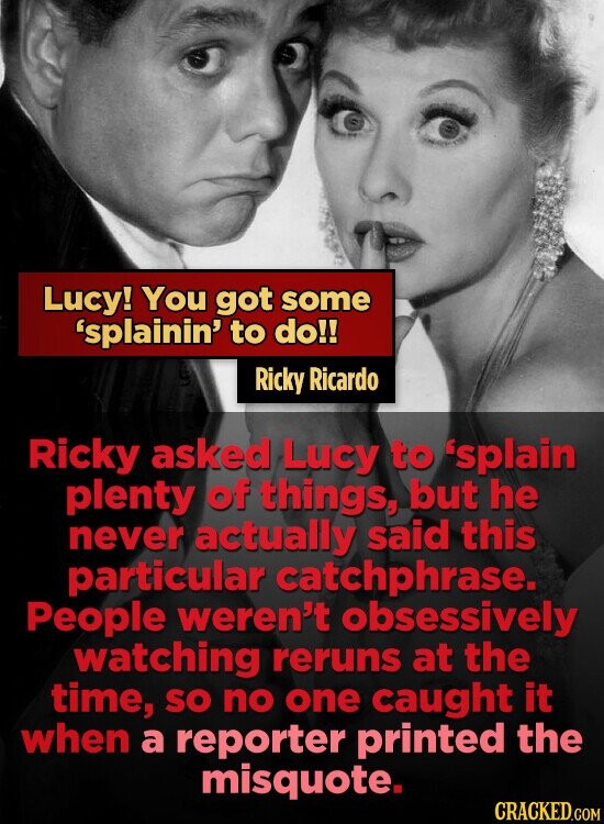 Lucy! You got some 'splainin' to do!! Ricky Ricardo Ricky asked Lucy to 'splain plenty of things, but he never actually said this particular catchphrase. People weren't obsessively watching reruns at the time, SO no one caught it when a reporter printed the misquote. CRACKED.COM