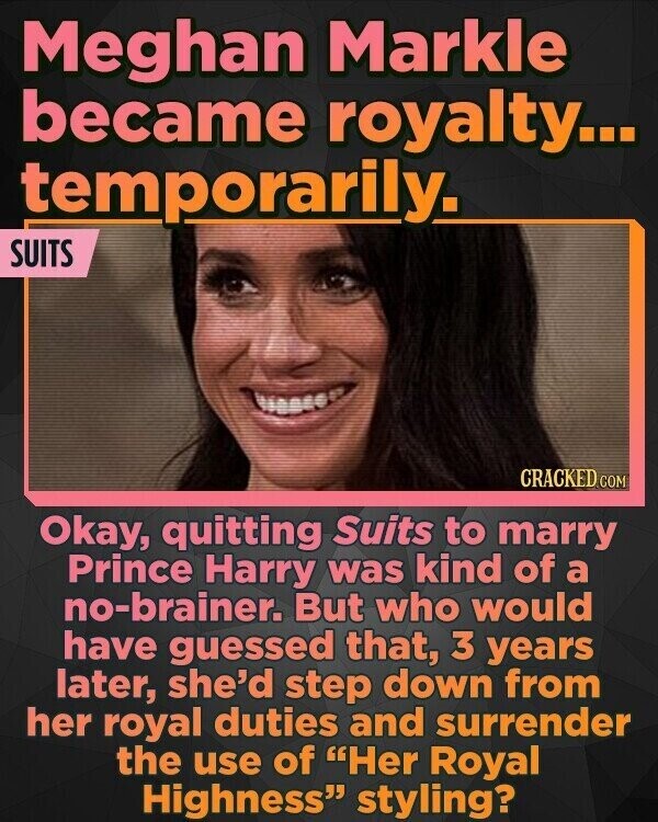 Meghan Markle became royalty... temporarily. SUITS CRACKED.COM Okay, quitting Suits to marry Prince Harry was kind of a no-brainer. But who would have guessed that, 3 years later, she'd step down from her royal duties and surrender the use of Her Royal Highness styling?