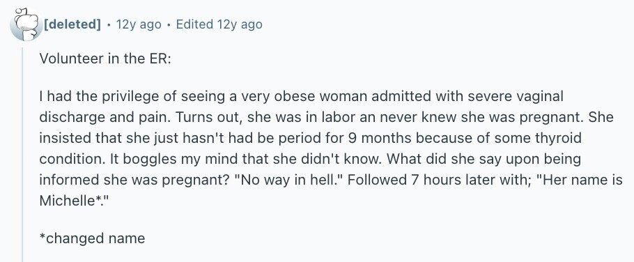 . 12y ago Edited 12y ago Volunteer in the ER: I had the privilege of seeing a very obese woman admitted with severe vaginal discharge and pain. Turns out, she was in labor an never knew she was pregnant. She insisted that she just hasn't had be period for 9 months because of some thyroid condition. It boggles my mind that she didn't know. What did she say upon being informed she was pregnant? No way in hell. Followed 7 hours later with; Her name is Michelle*. *changed name