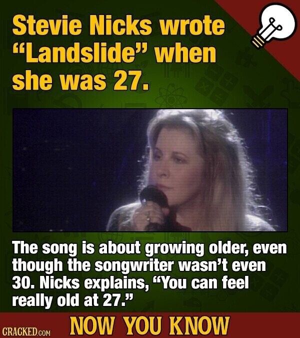 Stevie Nicks wrote Landslide when she was 27. The song is about growing older, even though the songwriter wasn't even 30. Nicks explains, You can feel really old at 27. NOW YOU KNOW CRACKED.COM