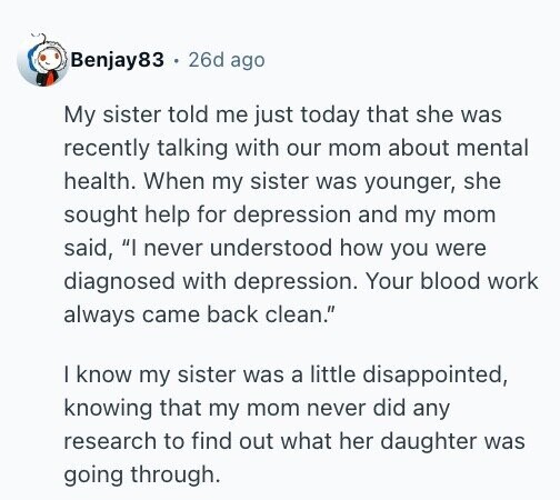Benjay83 26d ago My sister told me just today that she was recently talking with our mom about mental health. When my sister was younger, she sought help for depression and my mom said, I never understood how you were diagnosed with depression. Your blood work always came back clean. I know my sister was a little disappointed, knowing that my mom never did any research to find out what her daughter was going through.