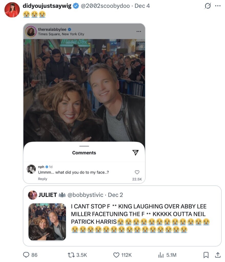 s ... didyoujustsaywig @2002scoobydoo Dec 4 therealabbylee Times Square, New York City Imusic box Comments nph 1d Ummm... what did you do to my face..? Reply 22.5K JULIET @bobbystivic.1 Dec 2 CANT STOP F ** * KING LAUGHING OVER ABBY LEE MILLER FACETUNING THE F ** KKKKK OUTTA NEIL PATRICK HARRIS 86 3.5K 112K 5.1M