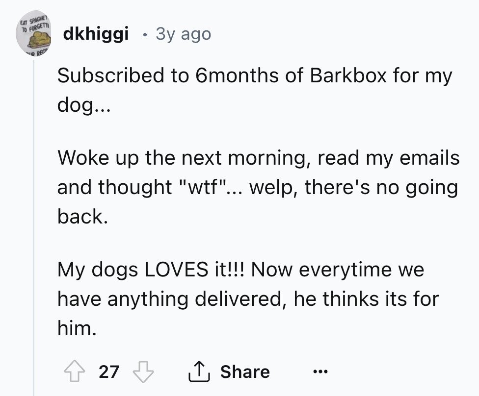 EAT SPAGHET 70 FORGETTI dkhiggi 3y ago C RE Subscribed to 6months of Barkbox for my dog... Woke up the next morning, read my emails and thought wtf... welp, there's no going back. My dogs LOVES it!!! Now everytime we have anything delivered, he thinks its for him. 27 Share ... 