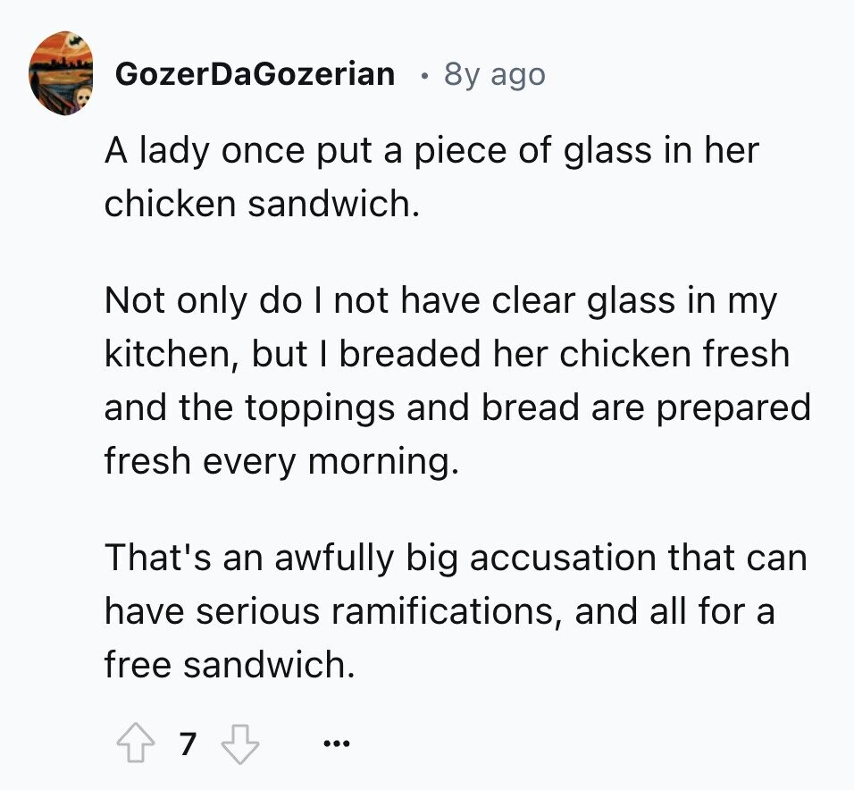 GozerDaGozerian 8y ago A lady once put a piece of glass in her chicken sandwich. Not only do I not have clear glass in my kitchen, but I breaded her chicken fresh and the toppings and bread are prepared fresh every morning. That's an awfully big accusation that can have serious ramifications, and all for a free sandwich. 7 ...