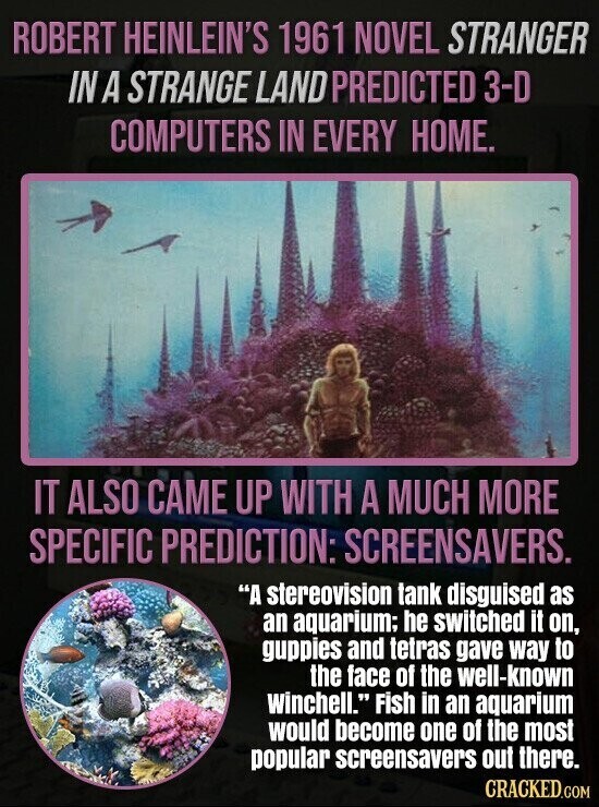 ROBERT HEINLEIN'S 1961 NOVEL STRANGER IN A STRANGE LAND PREDICTED 3-D COMPUTERS IN EVERY HOME. IT ALSO CAME UP WITH A MUCH MORE SPECIFIC PREDICTION: SCREENSAVERS. A stereovision tank disguised as an aquarium; he switched it on, guppies and tetras gave way to the face of the well-known Winchell. Fish in an aquarium would become one of the most popular screensavers out there. CRACKED.COM