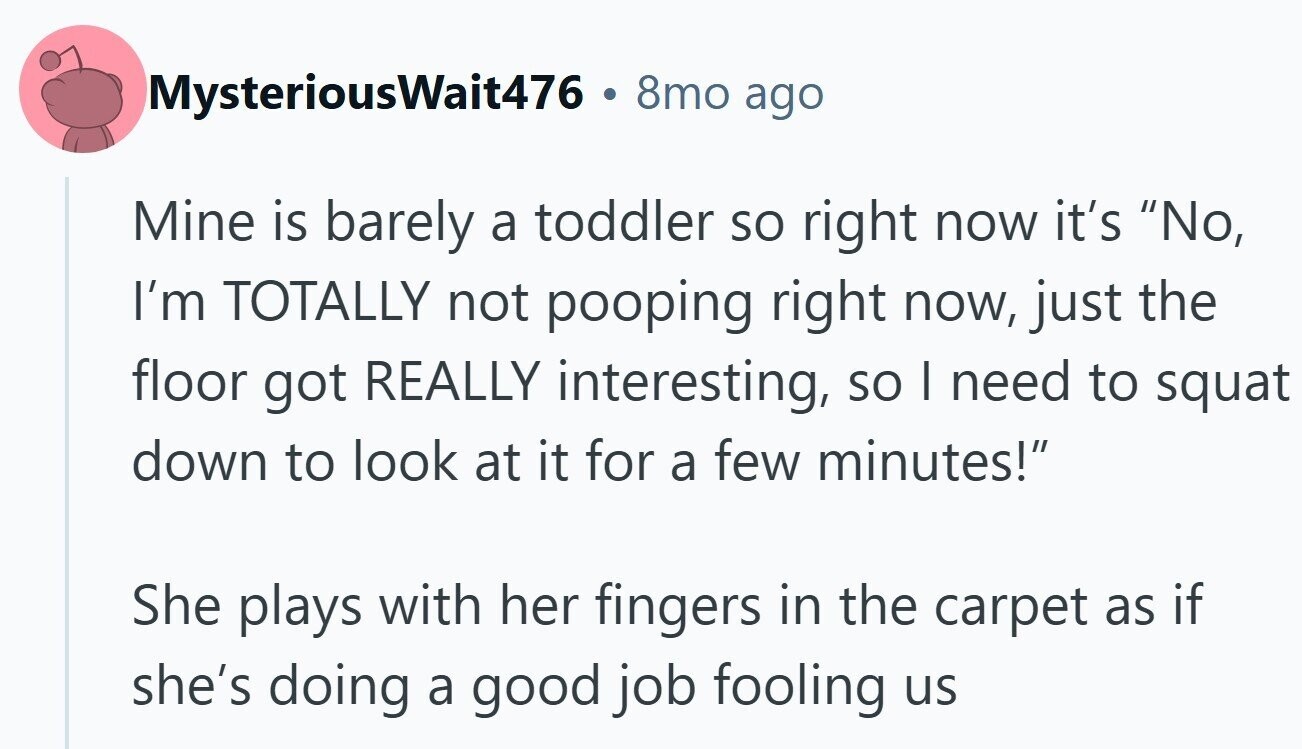 MysteriousWait476 8mo ago Mine is barely a toddler so right now it's No, I'm TOTALLY not pooping right now, just the floor got REALLY interesting, so I need to squat down to look at it for a few minutes! She plays with her fingers in the carpet as if she's doing a good job fooling us