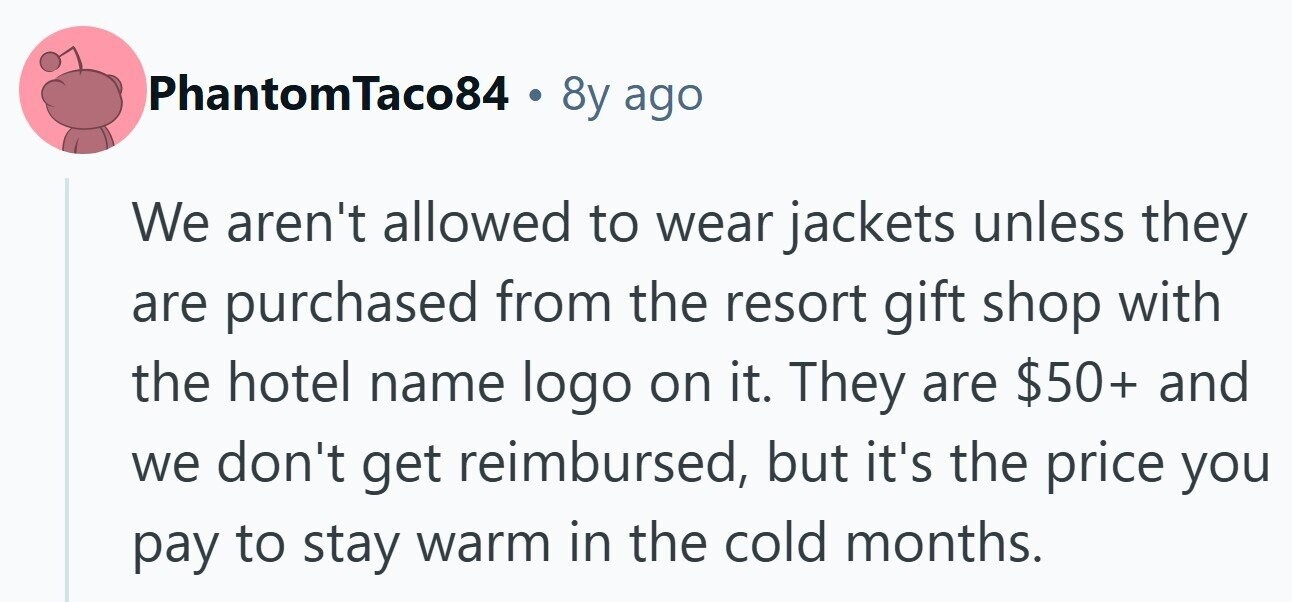 PhantomTaco84 . 8y ago We aren't allowed to wear jackets unless they are purchased from the resort gift shop with the hotel name logo on it. They are $50+ and we don't get reimbursed, but it's the price you pay to stay warm in the cold months.