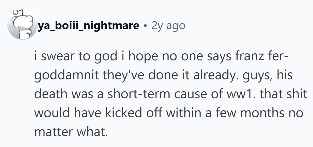 ya_boiii_nightmare . 2y ago i i swear to god i hope I . no one says franz fer- goddamnit they've done it already. guys, his death was a short-term cause of ww1. that shit would have kicked off within a few months no matter what.