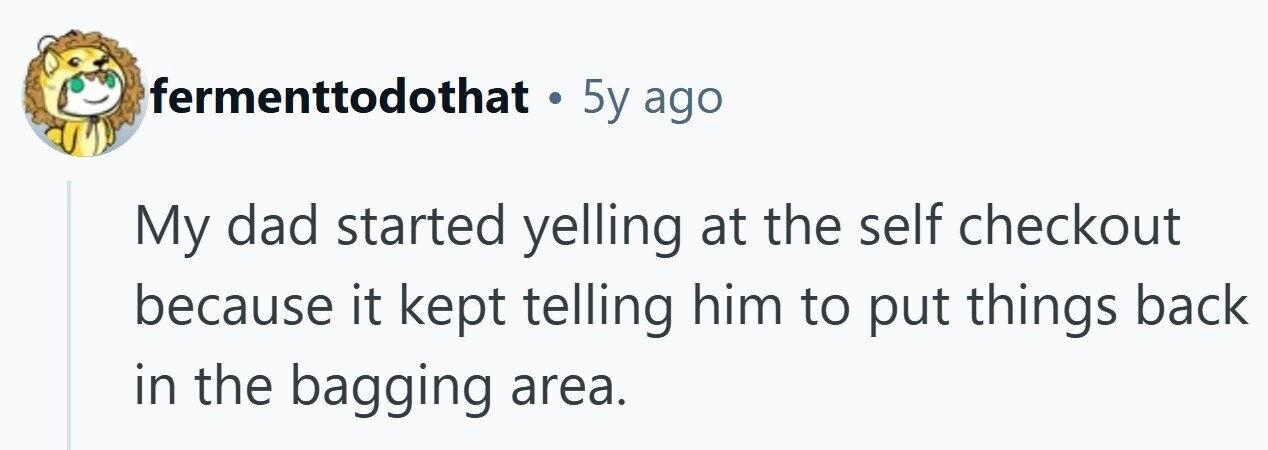 fermenttodothat . 5y ago My dad started yelling at the self checkout because it kept telling him to put things back in the bagging area.
