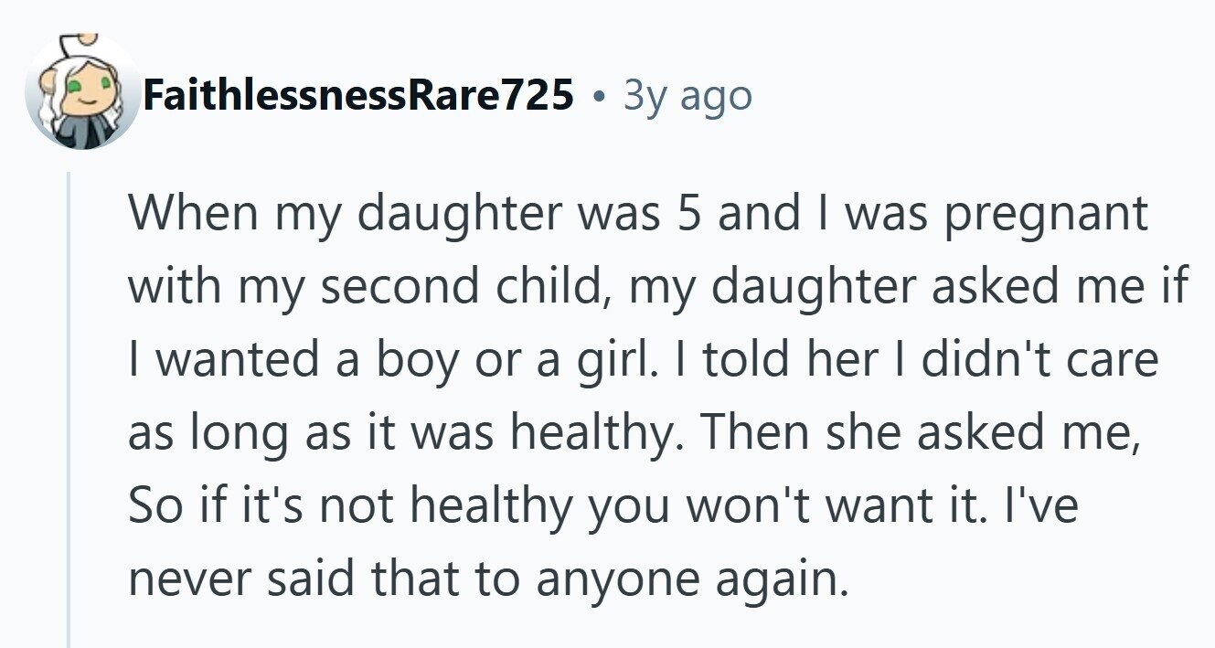 FaithlessnessRare725 3y ago When my daughter was 5 and I was pregnant with my second child, my daughter asked me if I wanted a boy or a girl. I told her I didn't care as long as it was healthy. Then she asked me, So if it's not healthy you won't want it. I've never said that to anyone again. 