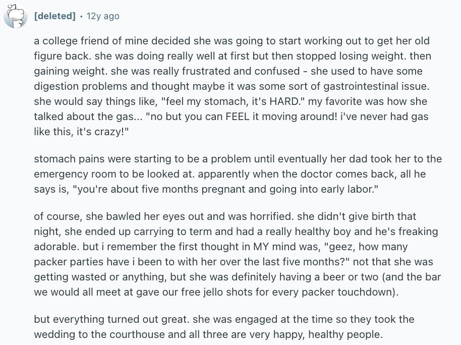 12y ago a college friend of mine decided she was going to start working out to get her old figure back. she was doing really well at first but then stopped losing weight. then gaining weight. she was really frustrated and confused - she used to have some digestion problems and thought maybe it was some sort of gastrointestinal issue. she would say things like, feel my stomach, it's HARD. my favorite was how she talked about the gas... no but you can FEEL it moving around! i've never had gas like this, it's crazy! stomach pains were starting to be
