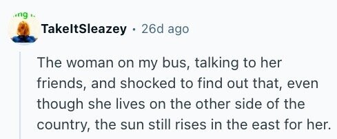 ng L TakeltSleazey 26d ago The woman on my bus, talking to her friends, and shocked to find out that, even though she lives on the other side of the country, the sun still rises in the east for her.