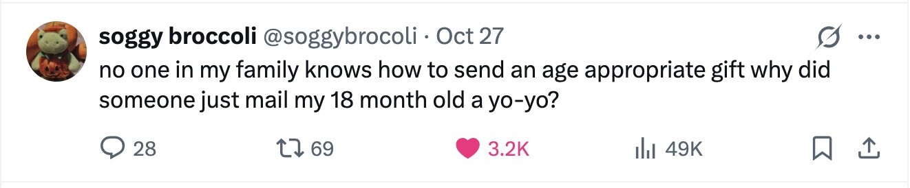 soggy broccoli @soggybrocoli Oct 27 ... no one in my family knows how to send an age appropriate gift why did someone just mail my 18 month old a yo-yo? 28 69 3.2K 49K