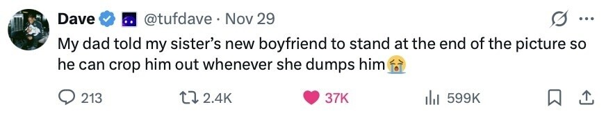 Dave @tufdave . Nov 29 ... My dad told my sister's new boyfriend to stand at the end of the picture so he can crop him out whenever she dumps him 213 2.4K 37K 599K