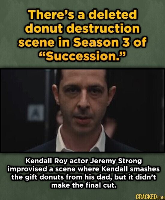 There's a deleted donut destruction scene in Season 3 of Succession. Kendall Roy actor Jeremy Strong improvised a scene where Kendall smashes the gift donuts from his dad, but it didn't make the final cut. CRACKED.COM