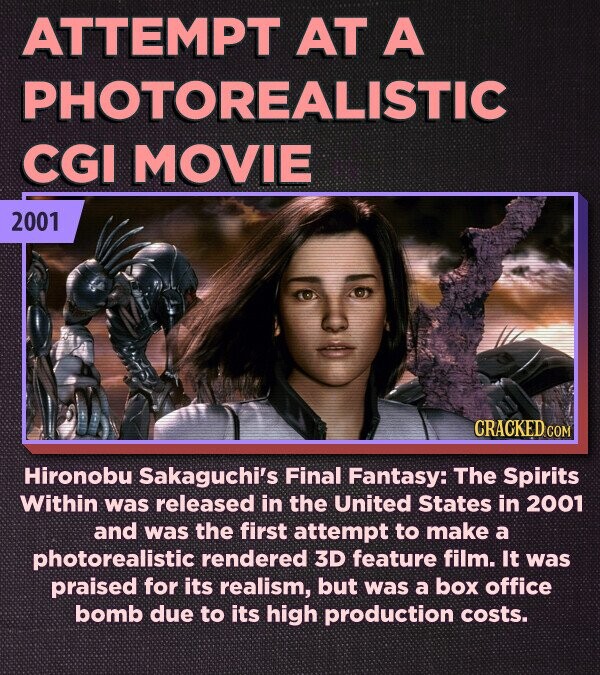 ATTEMPT AT A PHOTOREALISTIC CGI MOVIE 2001 CRACKED.COM Hironobu Sakaguchi's Final Fantasy: The Spirits Within was released in the United States in 2001 and was the first attempt to make a photorealistic rendered 3D feature film. It was praised for its realism, but was a box office bomb due to its high production costs.