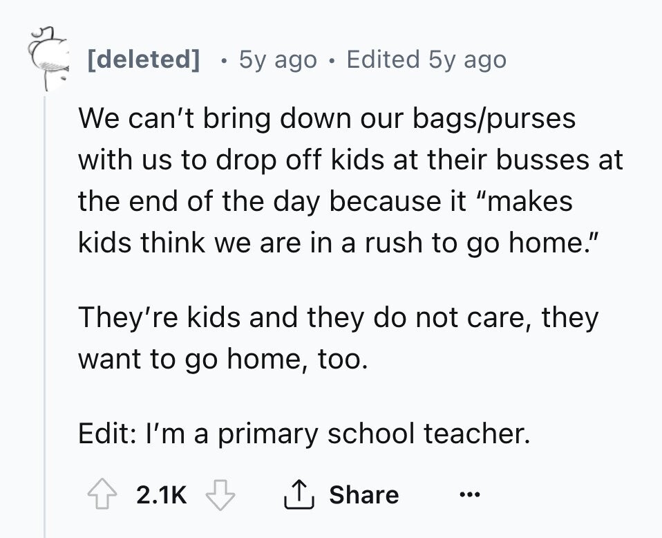 [deleted] 5y ago . Edited 5y ago We can't bring down our bags/purses with us to drop off kids at their busses at the end of the day because it makes kids think we are in a rush to go home. They're kids and they do not care, they want to go home, too. Edit: I'm a primary school teacher. 2.1K Share ... 