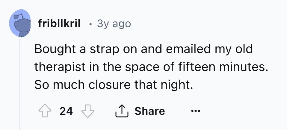 fribllkril . 3y ago Bought a strap on and emailed my old therapist in the space of fifteen minutes. So much closure that night. 24 Share ... 