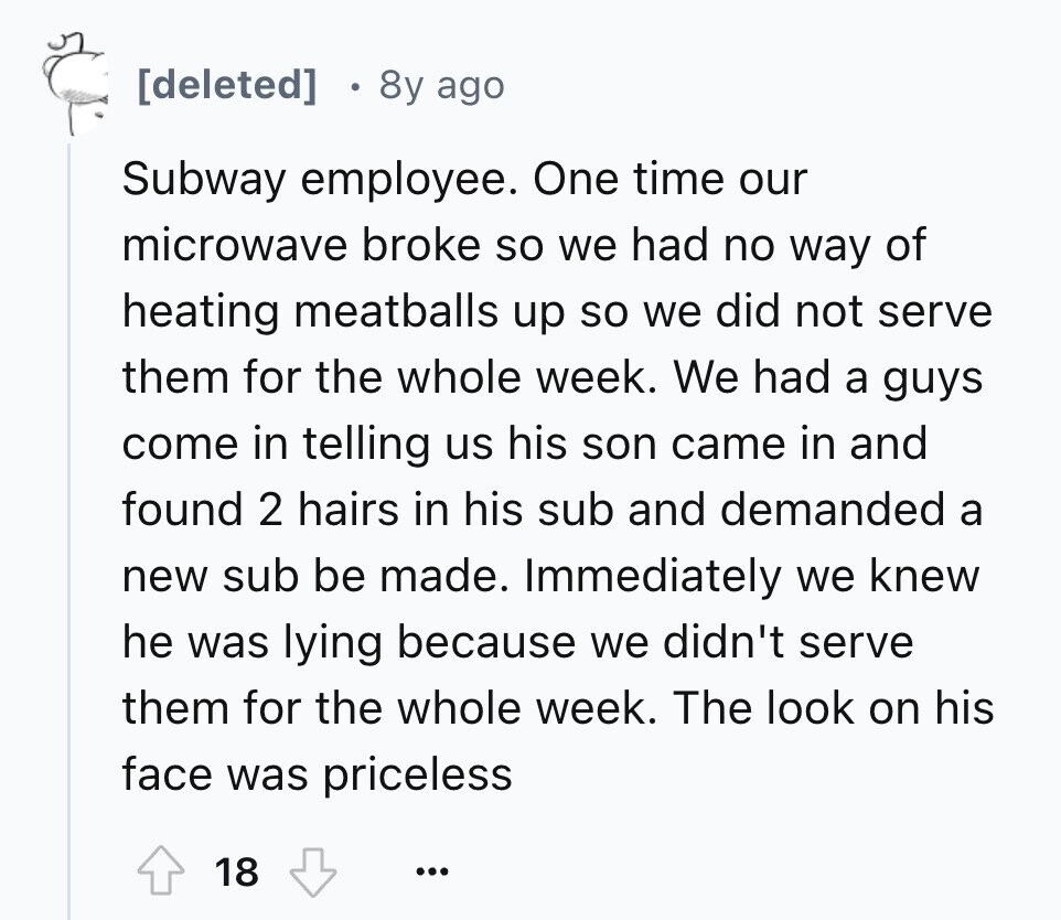 8y ago Subway employee. One time our microwave broke so we had no way of heating meatballs up so we did not serve them for the whole week. We had a guys come in telling us his son came in and found 2 hairs in his sub and demanded a new sub be made. Immediately we knew he was lying because we didn't serve them for the whole week. The look on his face was priceless 18 ...