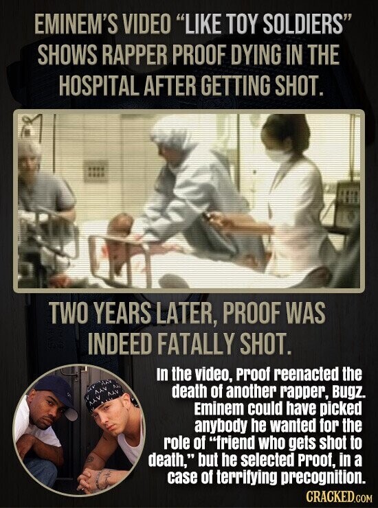 EMINEM'S VIDEO LIKE TOY SOLDIERS SHOWS RAPPER PROOF DYING IN THE HOSPITAL AFTER GETTING SHOT. TWO YEARS LATER, PROOF WAS INDEED FATALLY SHOT. In the video, Proof reenacted the death of another rapper, Bugz. Eminem could have picked anybody he wanted for the role of friend who gets shot to death, but he selected Proof, in a case of terrifying precognition. CRACKED.COM