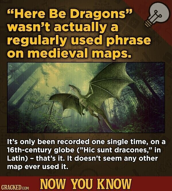 Here Be Dragons wasn't actually a regularly used phrase on medieval maps. It's only been recorded one single time, on a 16th-century globe (Hic sunt dracones, in Latin) - that's it. It doesn't seem any other map ever used it. NOW YOU KNOW CRACKED.COM