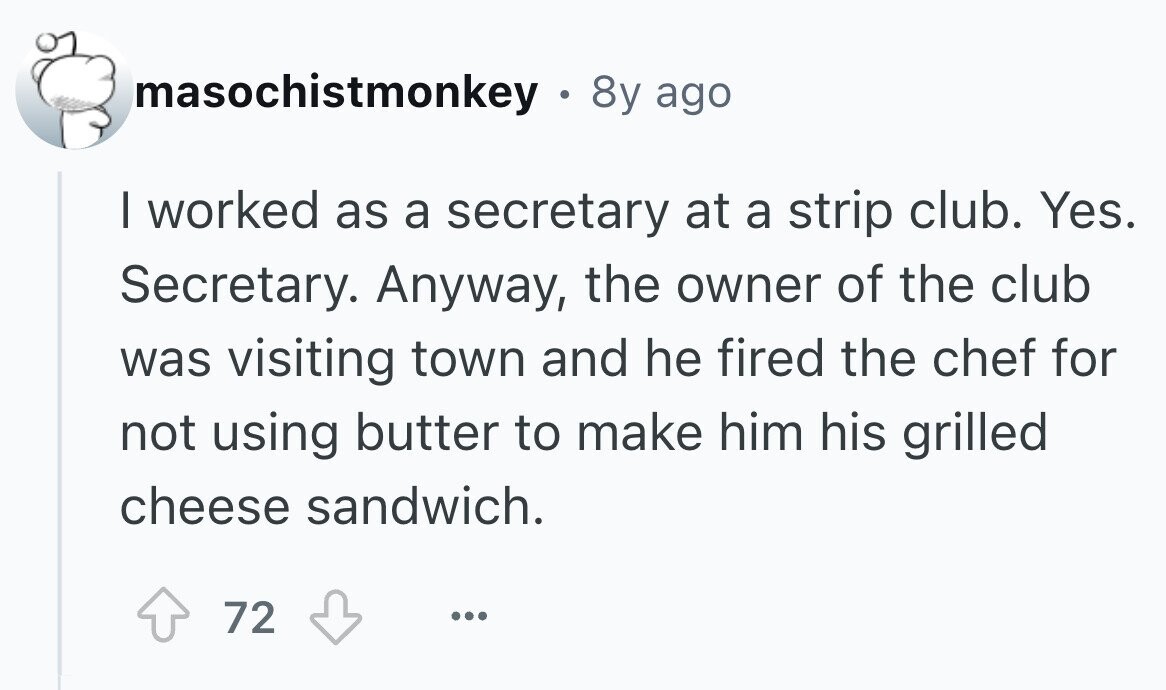 masochistmonkey . 8y ago I worked as a secretary at a strip club. Yes. Secretary. Anyway, the owner of the club was visiting town and he fired the chef for not using butter to make him his grilled cheese sandwich. 72 ... 