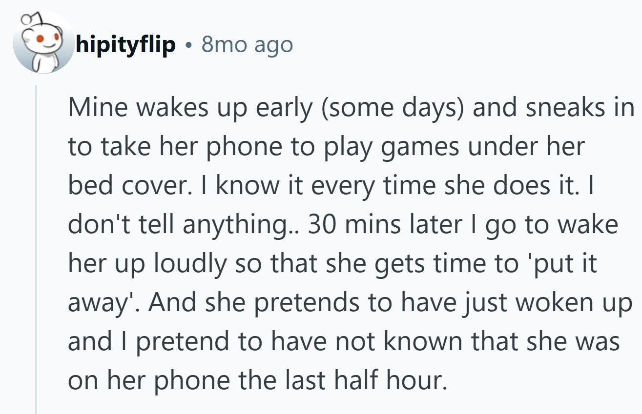 hipityflip 8mo ago Mine wakes up early (some days) and sneaks in to take her phone to play games under her bed cover. I know it every time she does it. I don't tell anything.. 30 mins later I go to wake her up loudly so that she gets time to 'put it away'. And she pretends to have just woken up and I pretend to have not known that she was on her phone the last half hour.
