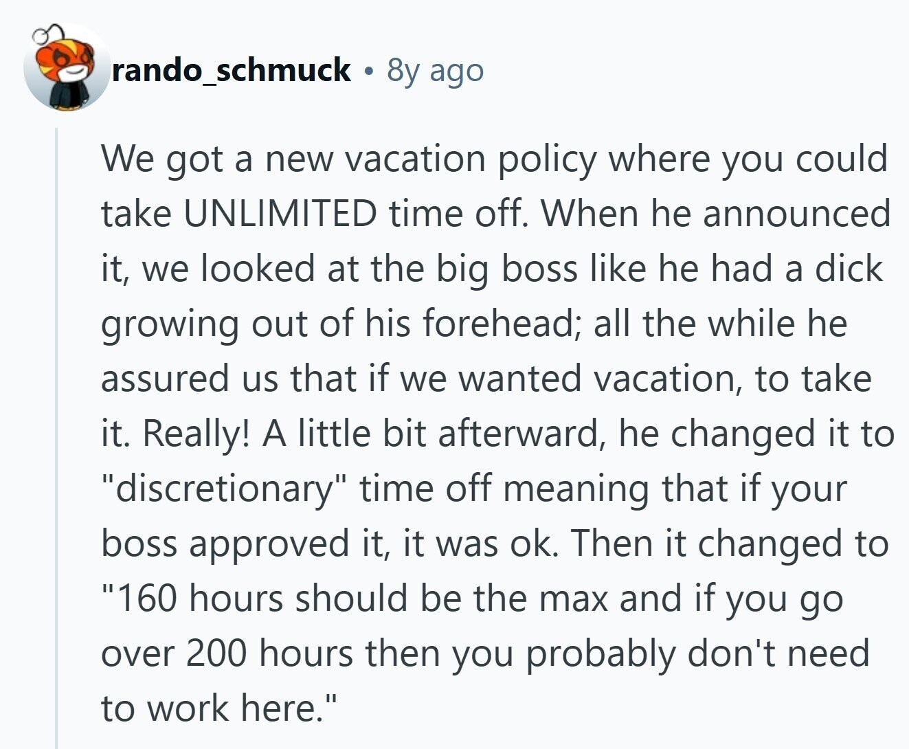 rando_schmuck 8y ago We got a new vacation policy where you could take UNLIMITED time off. When he announced it, we looked at the big boss like he had a dick growing out of his forehead; all the while he assured us that if we wanted vacation, to take it. Really! A little bit afterward, he changed it to discretionary time off meaning that if your boss approved it, it was ok. Then it changed to 160 hours should be the max and if you go over 200 hours then you probably don't need to work here.