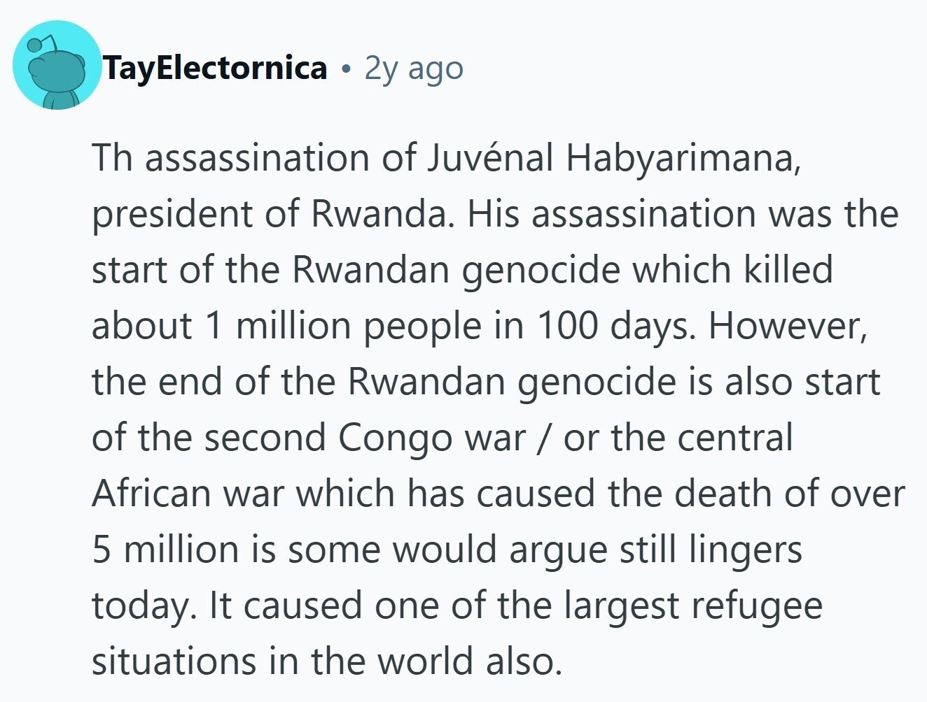 TayElectornica 2y ago Th assassination of Juvénal Habyarimana, president of Rwanda. His assassination was the start of the Rwandan genocide which killed about 1 million people in 100 days. However, the end of the Rwandan genocide is also start of the second Congo war / or the central African war which has caused the death of over 5 million is some would argue still lingers today. It caused one of the largest refugee situations in the world also.