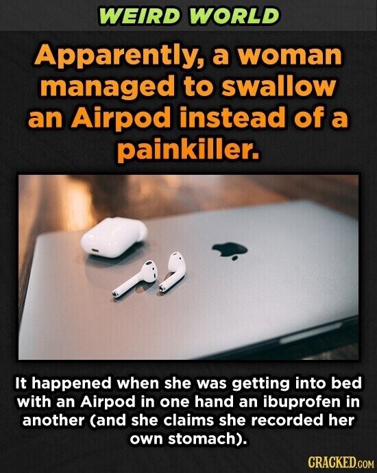 WEIRD WORLD Apparently, a woman managed to swallow an Airpod instead of a painkiller. It happened when she was getting into bed with an Airpod in one hand an ibuprofen in another (and she claims she recorded her own stomach). CRACKED.COM