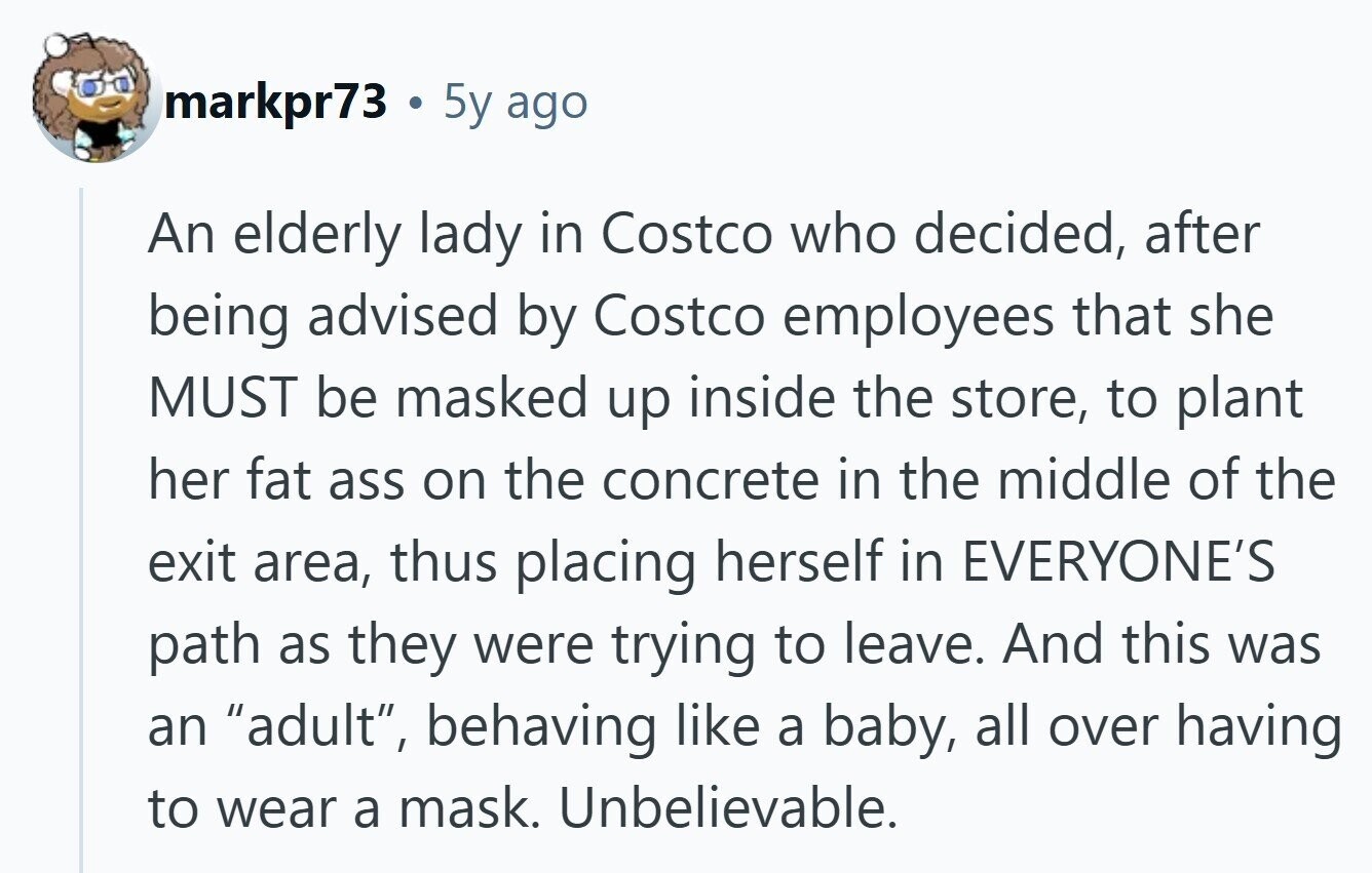 markpr73 . 5y ago An elderly lady in Costco who decided, after being advised by Costco employees that she MUST be masked up inside the store, to plant her fat ass on the concrete in the middle of the exit area, thus placing herself in EVERYONE'S path as they were trying to leave. And this was an adult, behaving like a baby, all over having to wear a mask. Unbelievable.