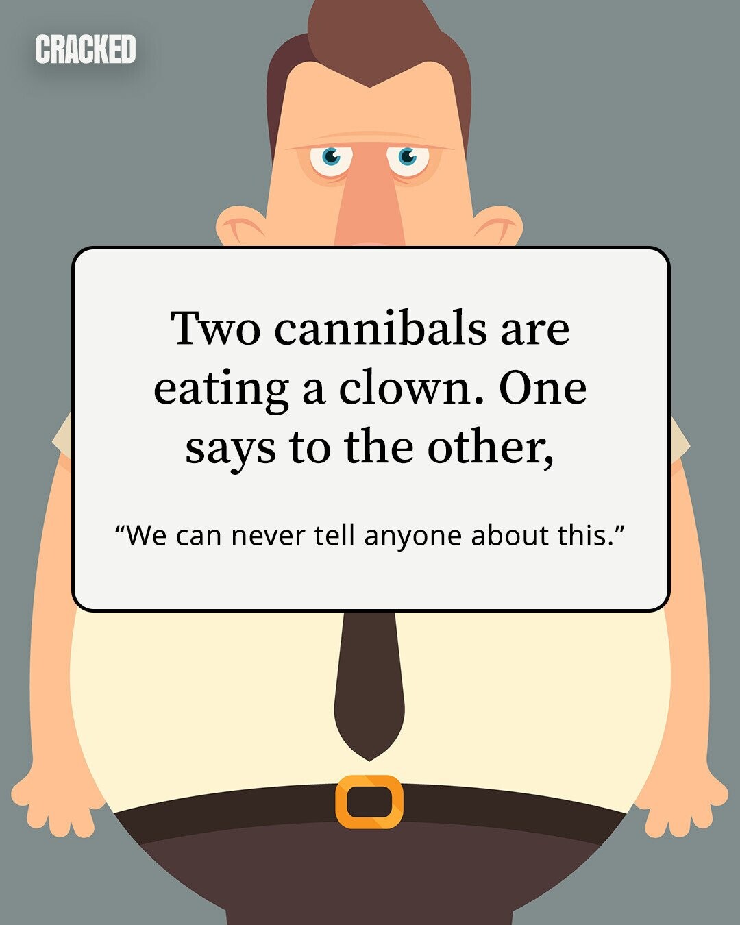 CRACKED Two cannibals are eating a clown. One says to the other, We can never tell anyone about this. 