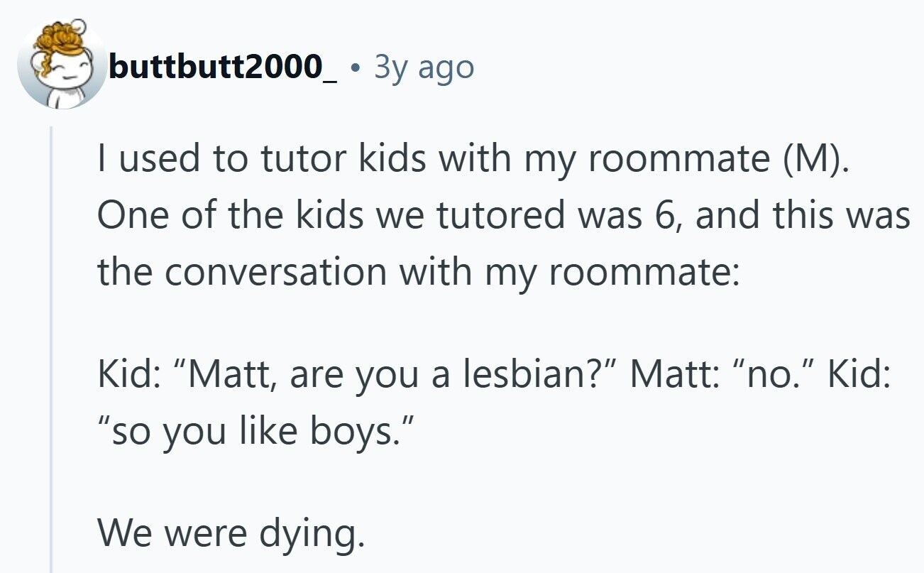 buttbutt2000_ 3y ago | used to tutor kids with my roommate (M). One of the kids we tutored was 6, and this was the conversation with my roommate: Kid: Matt, are you a lesbian? Matt: no. Kid: so you like boys. We were dying. 