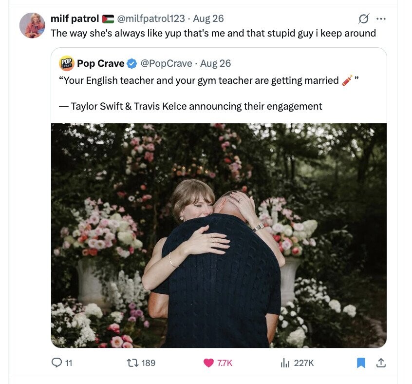 milf patrol @milfpatrol123 Aug 26 G ... The way she's always like yup that's me and that stupid guy i keep around POP CRAVE Pop Crave @PopCrave. Aug 26 Your English teacher and your gym teacher are getting married - Taylor Swift & Travis Kelce announcing their engagement 11 189 7.7K del 227K