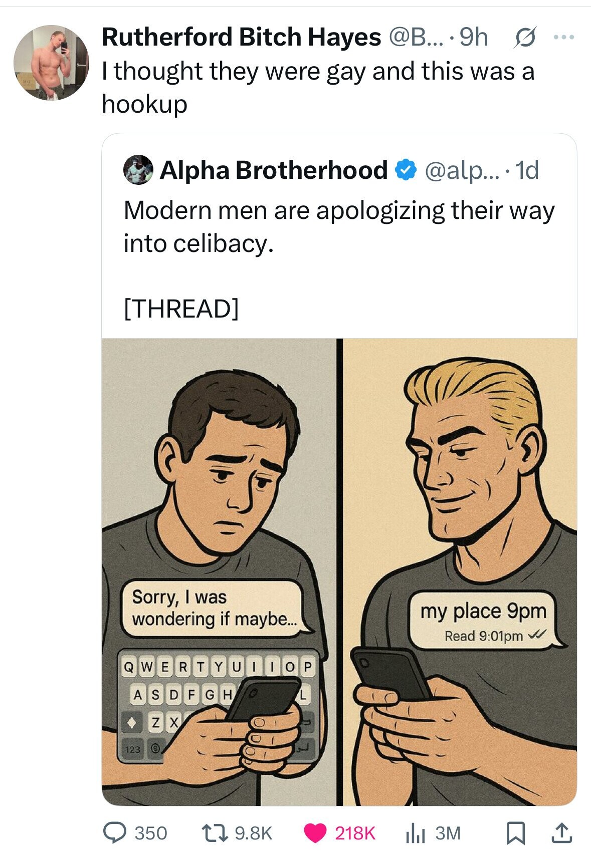 Rutherford Bitch Hayes @B... .9h s ... I thought they were gay and this was a hookup Alpha Brotherhood @alp... 1d Modern men are apologizing their way into celibacy.  Sorry, I was my place 9pm wondering if maybe... Read 9:01pm W E R T Y U - I o P Q A S D F G H L Z X 3 123 350 9.8K 218K 3M 