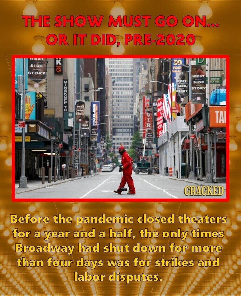 THE SHOW MUST GO ON... OR IT DID, PRE-2020 WEST K 50 SIDE lood FOO WHAT STORY WEST ESTAURANT WEST MNSKOF TH SIDE SIDE STORY STORY PA MA ou SUS GOTE C BILL BOARD MAP TAI SIDE -S-SHOUTOUT VIR MAF E STORY ett JU FUCRAF LTD GRAGKED Before the pandemic closed theaters for a year and a half, the only times Broadway had shut down for more than four days was for strikes and labor disputes.