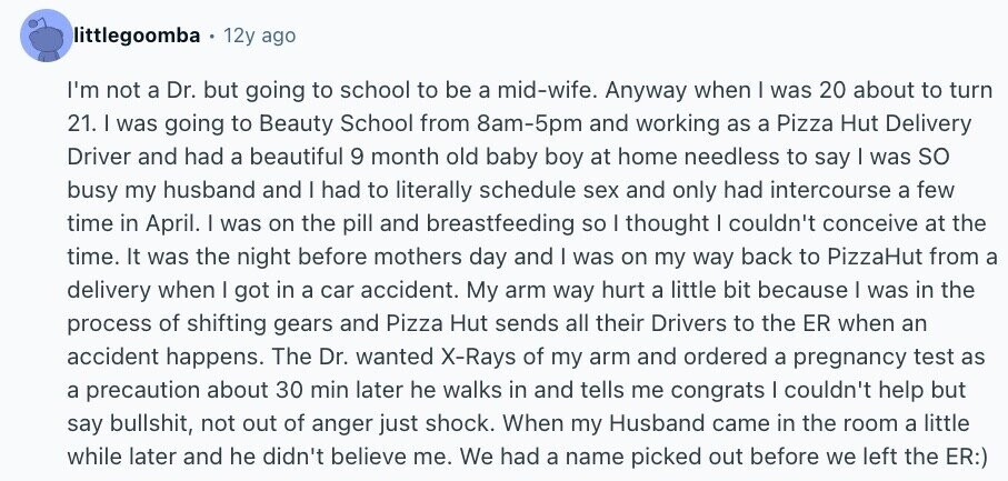 littlegoomba 12y ago I'm not a Dr. but going to school to be a mid-wife. Anyway when I was 20 about to turn 21. I was going to Beauty School from 8am-5pm and working as a Pizza Hut Delivery Driver and had a beautiful 9 month old baby boy at home needless to say I was so busy my husband and I had to literally schedule sex and only had intercourse a few time in April. I was on the pill and breastfeeding so I thought I couldn't conceive at the time. It was the night before mothers day and