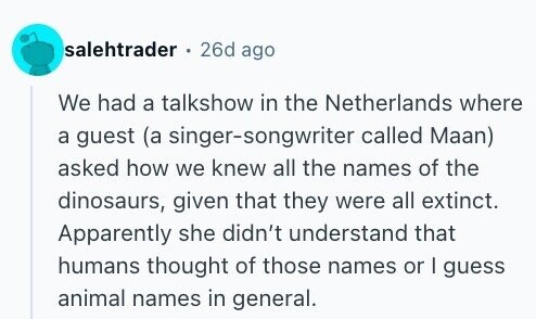 salehtrader . 26d ago We had a talkshow in the Netherlands where a guest (a singer-songwriter called Maan) asked how we knew all the names of the dinosaurs, given that they were all extinct. Apparently she didn't understand that humans thought of those names or I guess animal names in general.