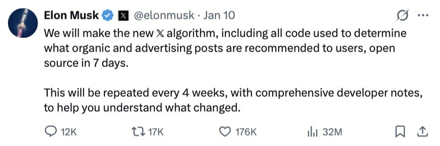Elon Musk X @elonmusk.Jan 10 ... We will make the new X algorithm, including all code used to determine what organic and advertising posts are recommended to users, open source in 7 days. This will be repeated every 4 weeks, with comprehensive developer notes, to help you understand what changed. 12K 17K 176K 32M 