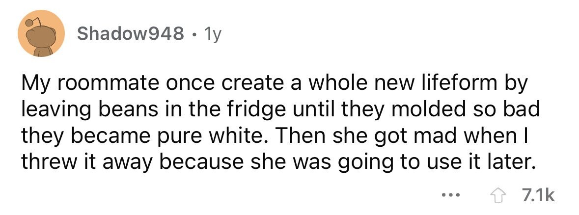 Shadow948 . 1y My roommate once create a whole new lifeform by leaving beans in the fridge until they molded so bad they became pure white. Then she got mad when I threw it away because she was going to use it later. ... 7.1k