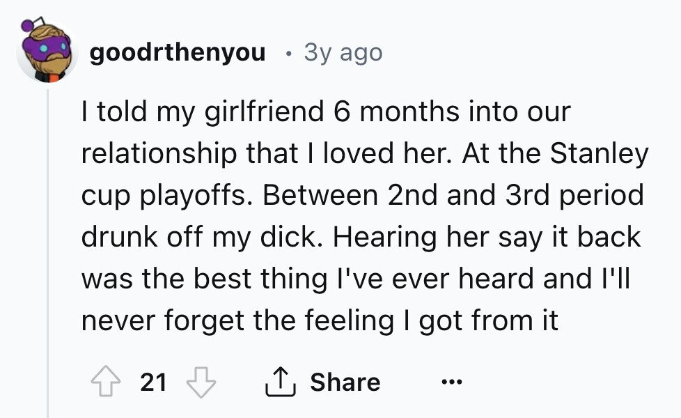 goodrthenyou 3y ago I told my girlfriend 6 months into our relationship that I loved her. At the Stanley cup playoffs. Between 2nd and 3rd period drunk off my dick. Hearing her say it back was the best thing I've ever heard and I'll never forget the feeling I got from it 21 Share ... 