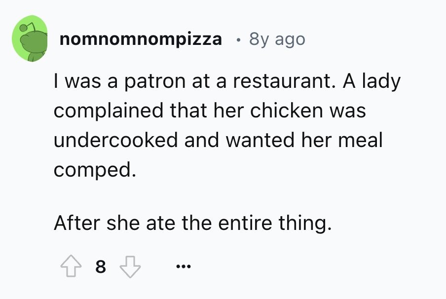 nomnomnompizza 8y ago I was a patron at a restaurant. A lady complained that her chicken was undercooked and wanted her meal comped. After she ate the entire thing. 8 ...