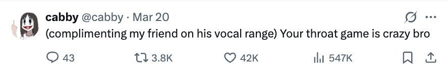 cabby @cabby Mar 20 ... (complimenting my friend on his vocal range) Your throat game is crazy bro 43 3.8K 42K 547K 